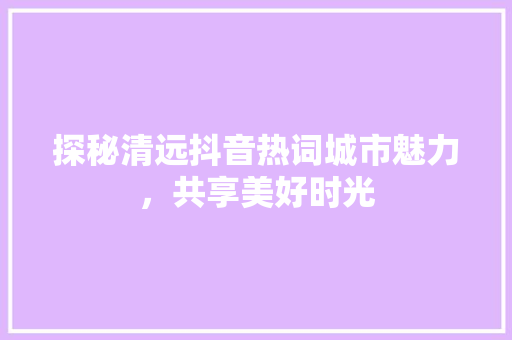 探秘清远抖音热词城市魅力，共享美好时光 花朵知识