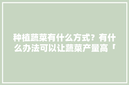 种植蔬菜有什么方式？有什么办法可以让蔬菜产量高「蔬菜种植技巧原理图示片」 种植蔬菜有什么方式？有什么办法可以让蔬菜产量高「蔬菜种植技巧原理图示片」 植物种类