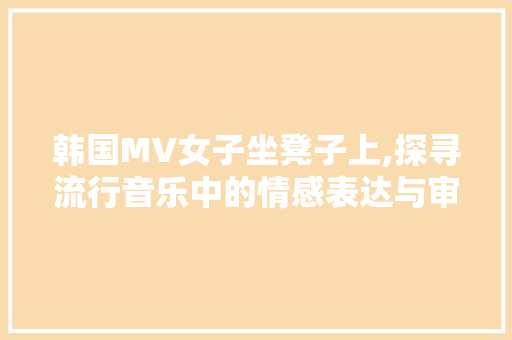 韩国MV女子坐凳子上,探寻流行音乐中的情感表达与审美趋势