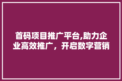首码项目推广平台,助力企业高效推广，开启数字营销新篇章 花朵知识