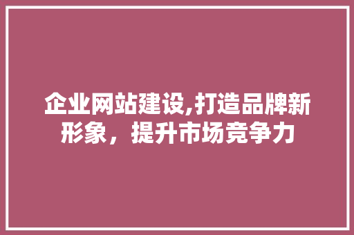企业网站建设,打造品牌新形象，提升市场竞争力