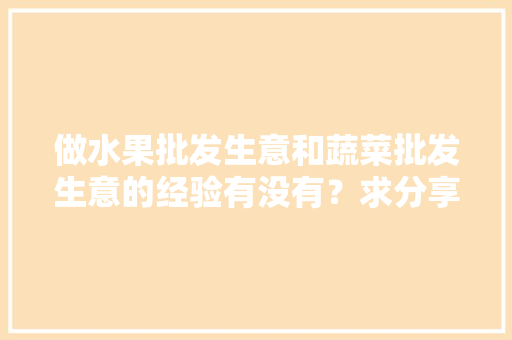 做水果批发生意和蔬菜批发生意的经验有没有？求分享「水果绿植蔬菜种植技巧视频」 做水果批发生意和蔬菜批发生意的经验有没有？求分享「水果绿植蔬菜种植技巧视频」 花朵知识