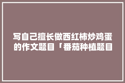写自己擅长做西红柿炒鸡蛋的作文题目「番茄种植题目怎么写好」