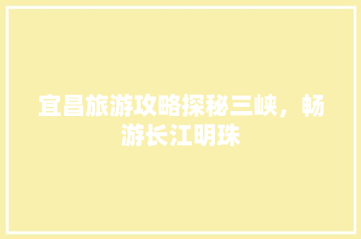 宜昌旅游攻略探秘三峡，畅游长江明珠