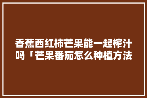 香蕉西红柿芒果能一起榨汁吗「芒果番茄怎么种植方法视频」