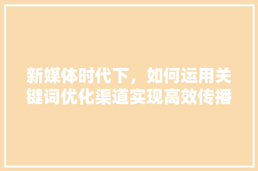 新媒体时代下，如何运用关键词优化渠道实现高效传播,基于例子分析