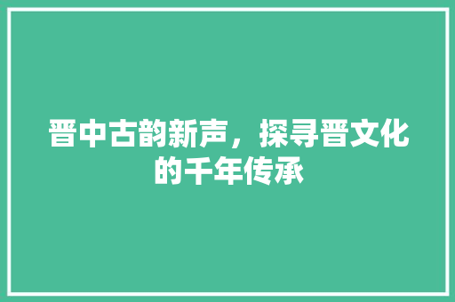 晋中古韵新声，探寻晋文化的千年传承