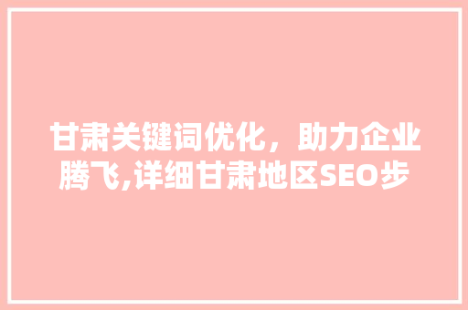 甘肃关键词优化，助力企业腾飞,详细甘肃地区SEO步骤