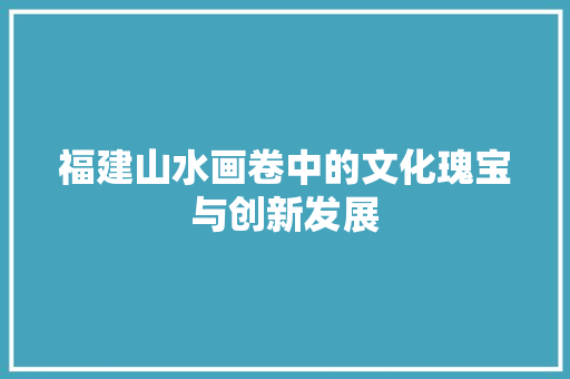 福建山水画卷中的文化瑰宝与创新发展