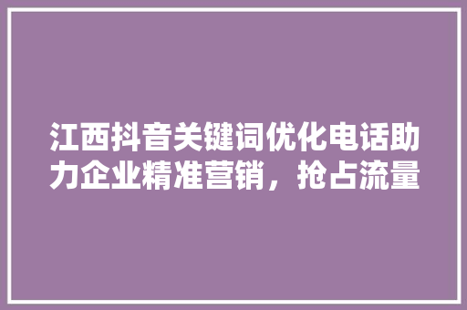 江西抖音关键词优化电话助力企业精准营销，抢占流量高地