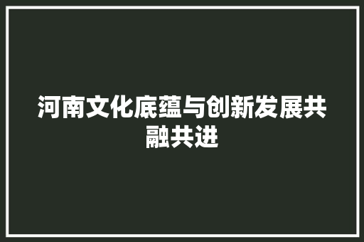 河南文化底蕴与创新发展共融共进