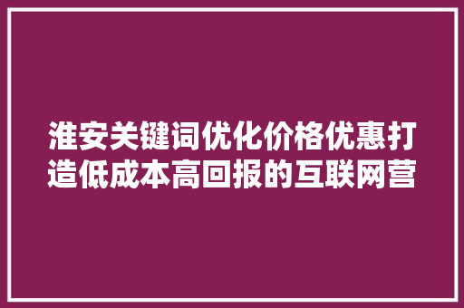 淮安关键词优化价格优惠打造低成本高回报的互联网营销步骤 土壤施肥