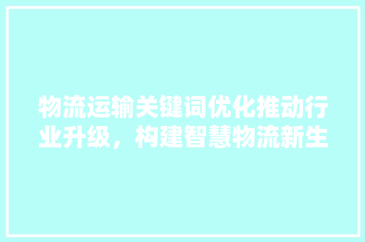 物流运输关键词优化推动行业升级，构建智慧物流新生态