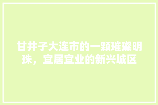甘井子大连市的一颗璀璨明珠，宜居宜业的新兴城区