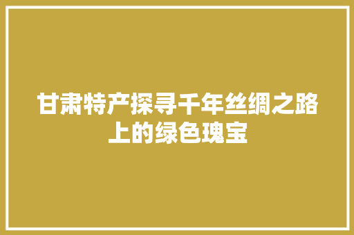 甘肃特产探寻千年丝绸之路上的绿色瑰宝