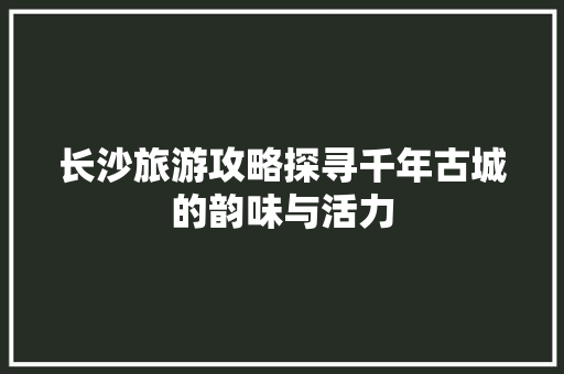 长沙旅游攻略探寻千年古城的韵味与活力
