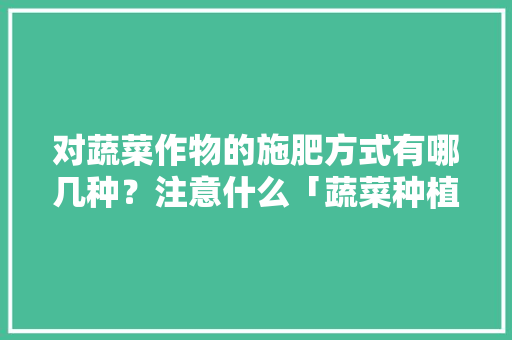 对蔬菜作物的施肥方式有哪几种？注意什么「蔬菜种植技巧知识点大全图片」