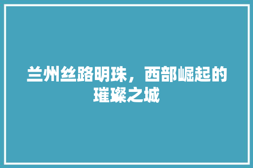 兰州丝路明珠,西部崛起的璀璨之城 土壤施肥 兰州丝路明珠,西部崛起的璀璨之城 土壤施肥