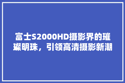 富士S2000HD摄影界的璀璨明珠，引领高清摄影新潮流
