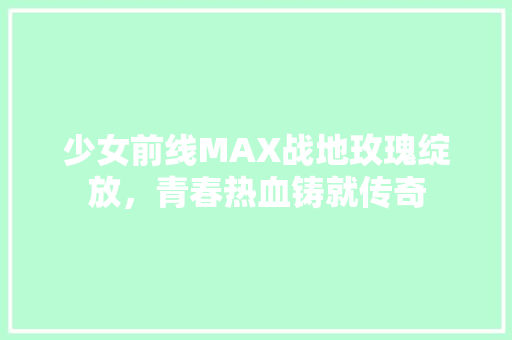 少女前线MAX战地玫瑰绽放，青春热血铸就传奇