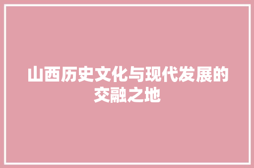 山西历史文化与现代发展的交融之地
