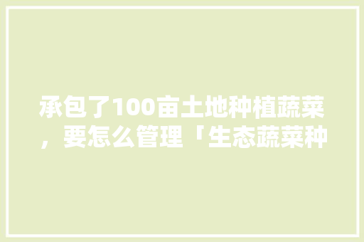 承包了100亩土地种植蔬菜，要怎么管理「生态蔬菜种植小技巧图片大全」 承包了100亩土地种植蔬菜，要怎么管理「生态蔬菜种植小技巧图片大全」 花朵知识