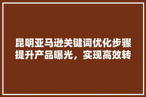 昆明亚马逊关键词优化步骤提升产品曝光，实现高效转化