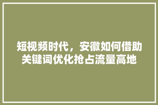 短视频时代，安徽如何借助关键词优化抢占流量高地