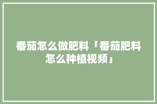 番茄怎么做肥料「番茄肥料怎么种植视频」 花朵知识 番茄怎么做肥料「番茄肥料怎么种植视频」 番茄怎么做肥料「番茄肥料怎么种植视频」 花朵知识