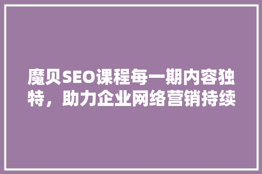 魔贝SEO课程每一期内容独特，助力企业网络营销持续升级