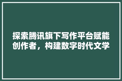 探索腾讯旗下写作平台赋能创作者，构建数字时代文学新生态
