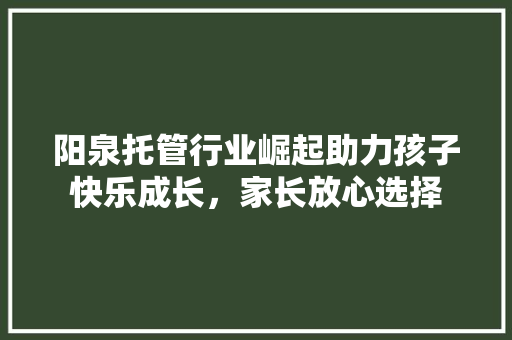 阳泉托管行业崛起助力孩子快乐成长，家长放心选择