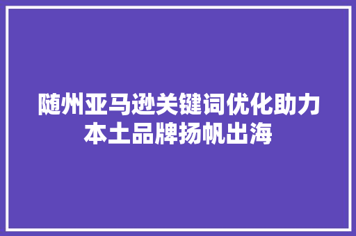 随州亚马逊关键词优化助力本土品牌扬帆出海