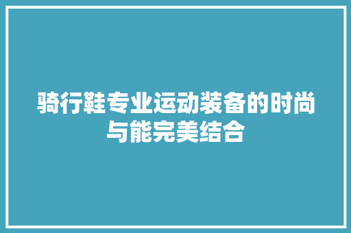 骑行鞋专业运动装备的时尚与能完美结合