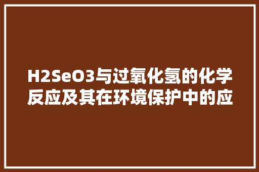 H2SeO3与过氧化氢的化学反应及其在环境保护中的应用