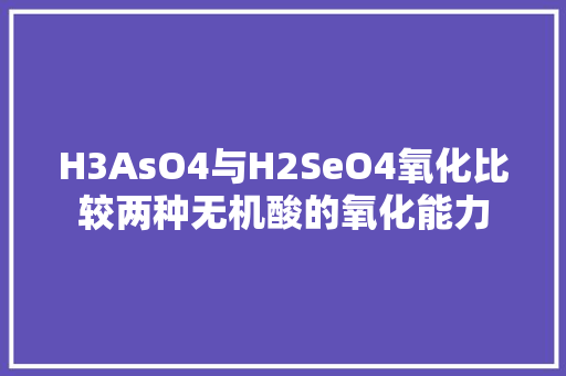 H3AsO4与H2SeO4氧化比较两种无机酸的氧化能力