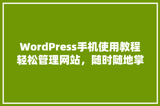 WordPress手机使用教程轻松管理网站，随时随地掌控您的数字世界