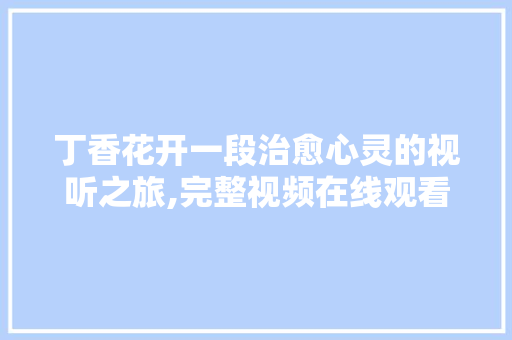 丁香花开一段治愈心灵的视听之旅,完整视频在线观看体验 花朵知识