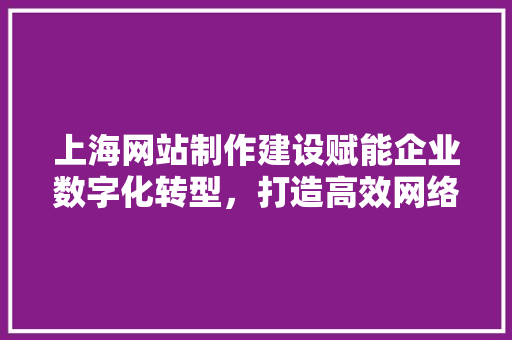 上海网站制作建设赋能企业数字化转型，打造高效网络营销阵地