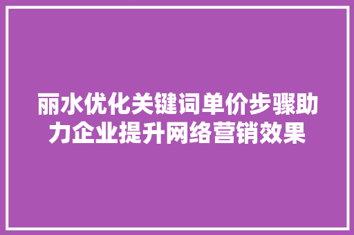 丽水优化关键词单价步骤助力企业提升网络营销效果