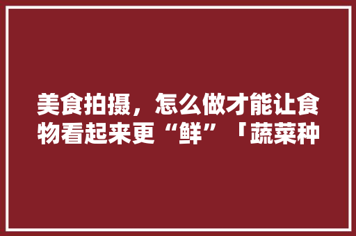 美食拍摄，怎么做才能让食物看起来更“鲜”「蔬菜种植拍摄技巧和方法」 美食拍摄，怎么做才能让食物看起来更“鲜”「蔬菜种植拍摄技巧和方法」 花朵知识