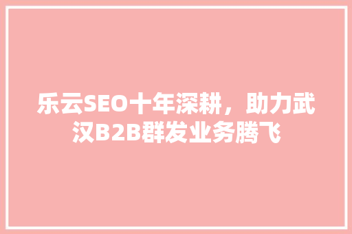 乐云SEO十年深耕，助力武汉B2B群发业务腾飞 农业常识