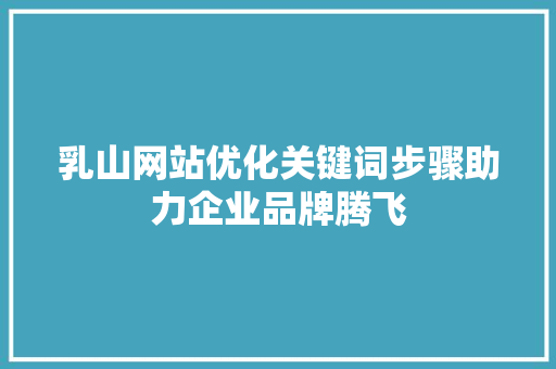 乳山网站优化关键词步骤助力企业品牌腾飞