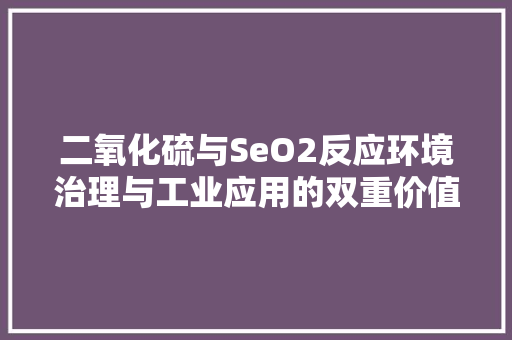 二氧化硫与SeO2反应环境治理与工业应用的双重价值