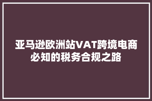 亚马逊欧洲站VAT跨境电商必知的税务合规之路
