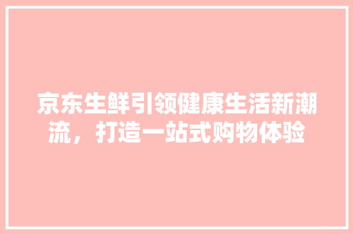 京东生鲜引领健康生活新潮流，打造一站式购物体验