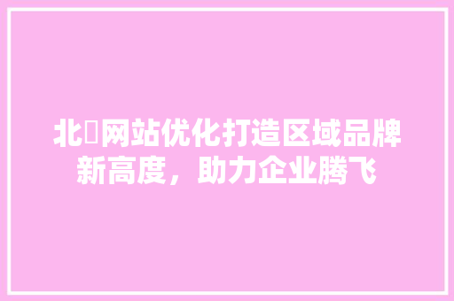北滘网站优化打造区域品牌新高度，助力企业腾飞