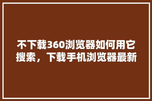 不下载360浏览器如何用它搜索，下载手机浏览器最新版 土壤施肥