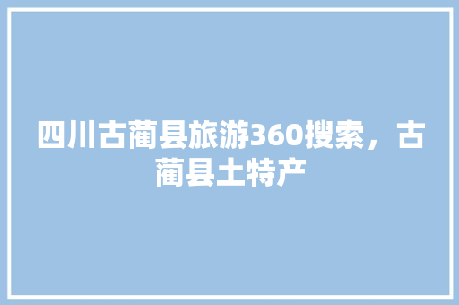 四川古蔺县旅游360搜索，古蔺县土特产