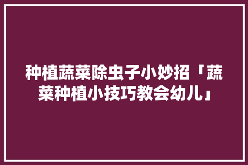 种植蔬菜除虫子小妙招「蔬菜种植小技巧教会幼儿」